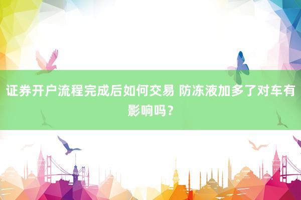 证券开户流程完成后如何交易 防冻液加多了对车有影响吗？