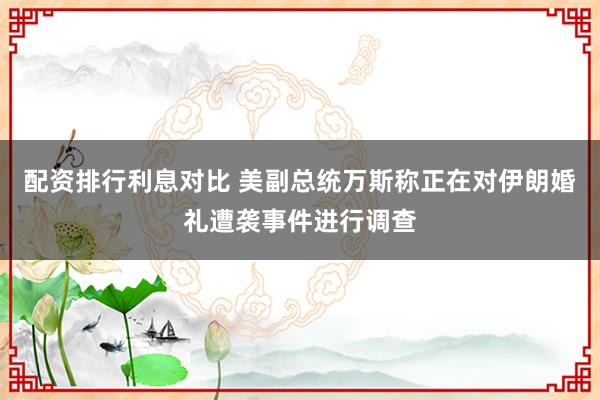 配资排行利息对比 美副总统万斯称正在对伊朗婚礼遭袭事件进行调查
