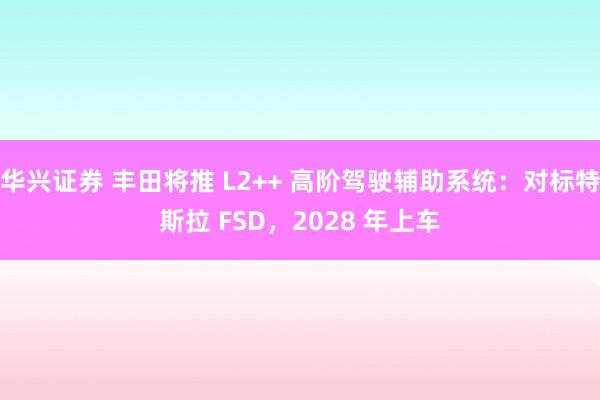 华兴证券 丰田将推 L2++ 高阶驾驶辅助系统:对标特斯拉 FSD,2028 年上车