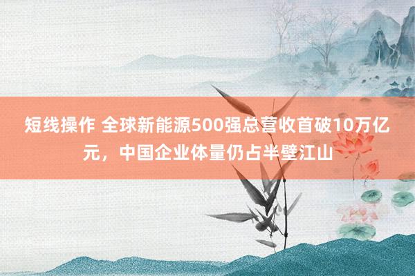 短线操作 全球新能源500强总营收首破10万亿元,中国企业体量仍占半壁江山