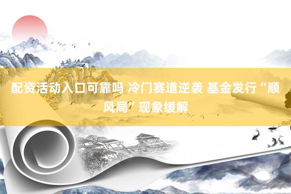 配资活动入口可靠吗 冷门赛道逆袭 基金发行“顺风局”现象缓解