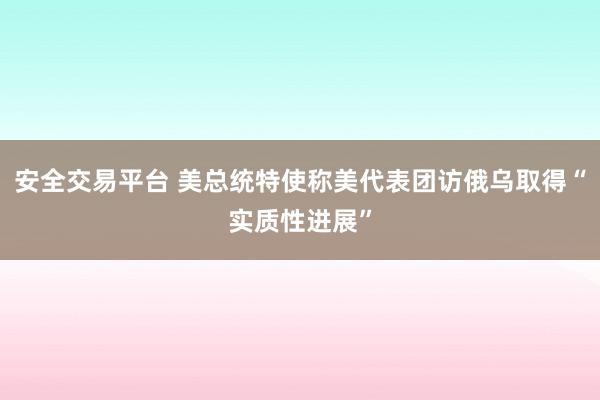 安全交易平台 美总统特使称美代表团访俄乌取得“实质性进展”