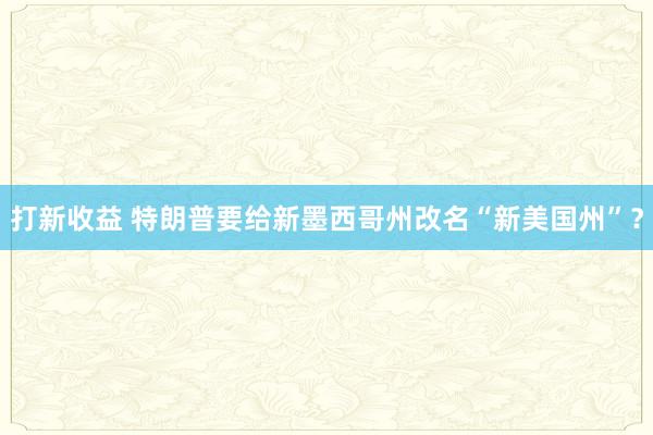 打新收益 特朗普要给新墨西哥州改名“新美国州”？