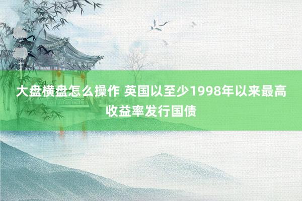 大盘横盘怎么操作 英国以至少1998年以来最高收益率发行国债