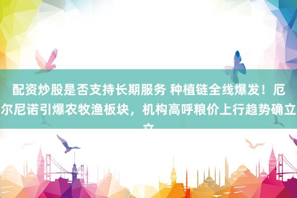 配资炒股是否支持长期服务 种植链全线爆发!厄尔尼诺引爆农牧渔板块,机构高呼粮价上行趋势确立