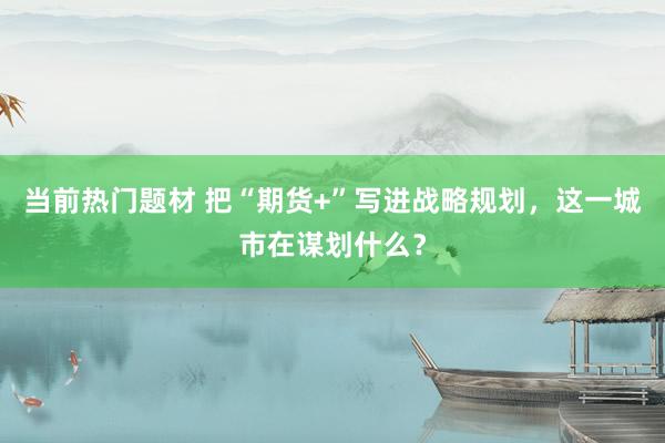 当前热门题材 把“期货+”写进战略规划，这一城市在谋划什么？