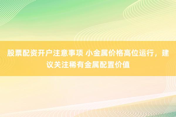股票配资开户注意事项 小金属价格高位运行，建议关注稀有金属配置价值