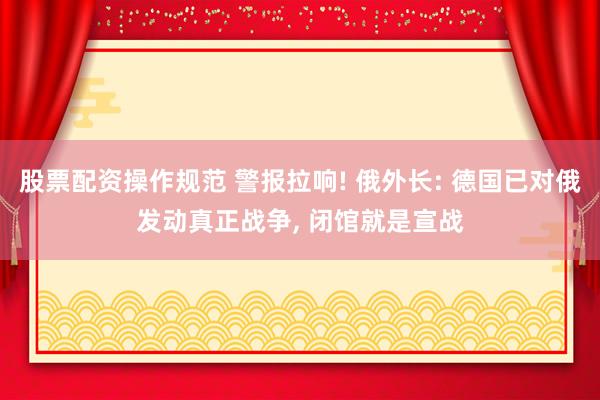 股票配资操作规范 警报拉响! 俄外长: 德国已对俄发动真正战争, 闭馆就是宣战