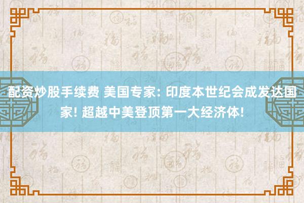 配资炒股手续费 美国专家: 印度本世纪会成发达国家! 超越中美登顶第一大经济体!