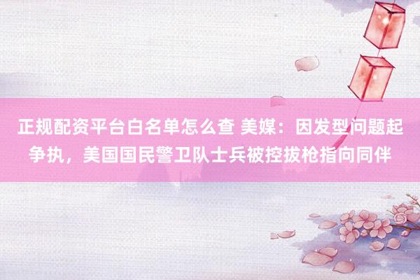 正规配资平台白名单怎么查 美媒：因发型问题起争执，美国国民警卫队士兵被控拔枪指向同伴