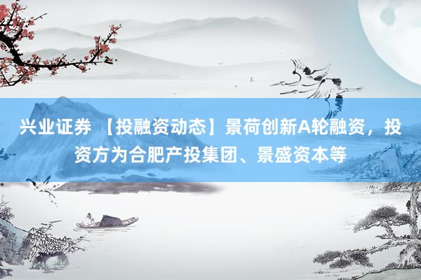 兴业证券 【投融资动态】景荷创新A轮融资，投资方为合肥产投集团、景盛资本等