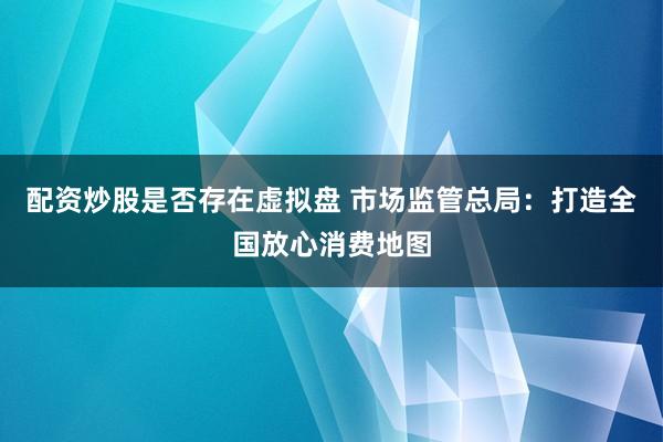 配资炒股是否存在虚拟盘 市场监管总局：打造全国放心消费地图