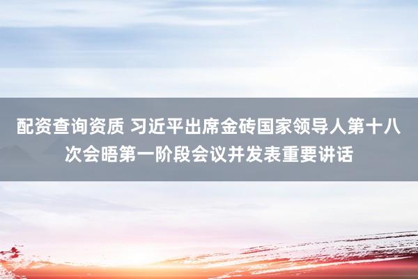 配资查询资质 习近平出席金砖国家领导人第十八次会晤第一阶段会议并发表重要讲话