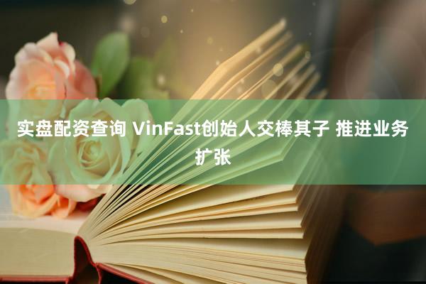 实盘配资查询 VinFast创始人交棒其子 推进业务扩张