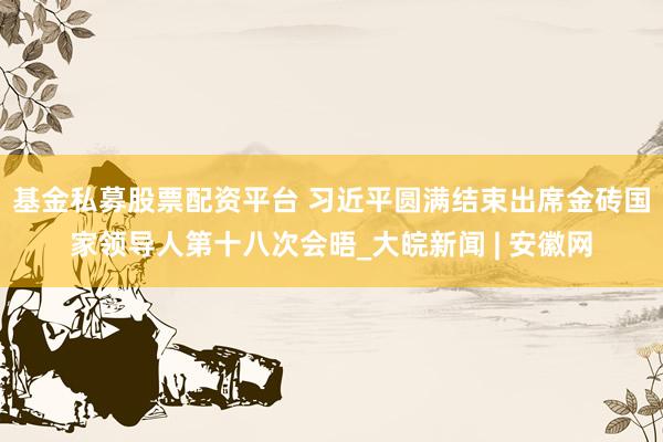 基金私募股票配资平台 习近平圆满结束出席金砖国家领导人第十八次会晤_大皖新闻 | 安徽网