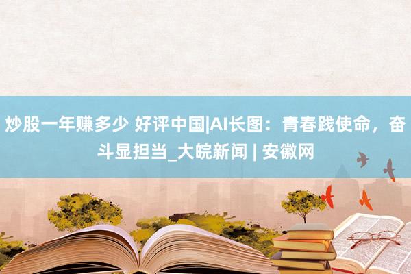 炒股一年赚多少 好评中国|AI长图：青春践使命，奋斗显担当_大皖新闻 | 安徽网