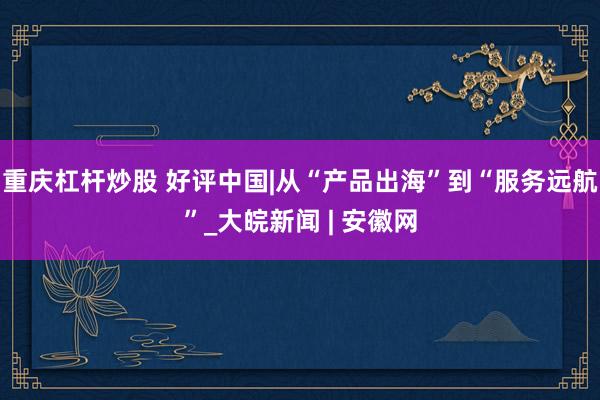 重庆杠杆炒股 好评中国|从“产品出海”到“服务远航”_大皖新闻 | 安徽网