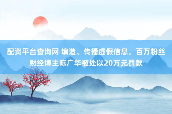 配资平台查询网 编造、传播虚假信息，百万粉丝财经博主陈广华被处以20万元罚款