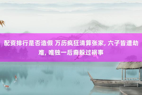 配资排行是否造假 万历疯狂清算张家, 六子皆遭劫难, 唯独一后裔躲过祸事