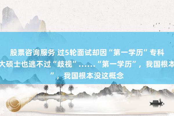 股票咨询服务 过5轮面试却因“第一学历”专科被拒，北大硕士也逃不过“歧视”……“第一学历”，我国根本没这概念