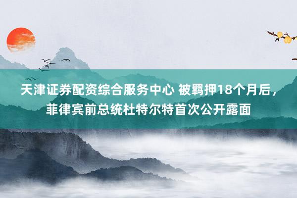 天津证券配资综合服务中心 被羁押18个月后，菲律宾前总统杜特尔特首次公开露面