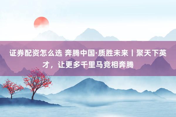 证券配资怎么选 奔腾中国·质胜未来丨聚天下英才，让更多千里马竞相奔腾