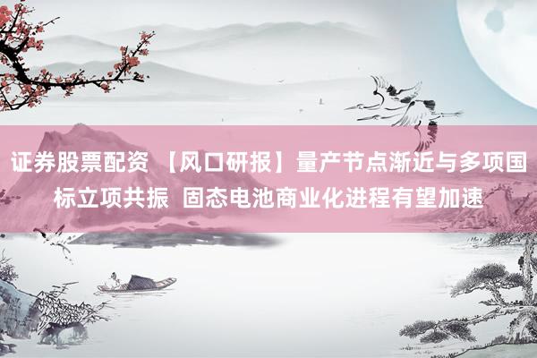 证券股票配资 【风口研报】量产节点渐近与多项国标立项共振  固态电池商业化进程有望加速