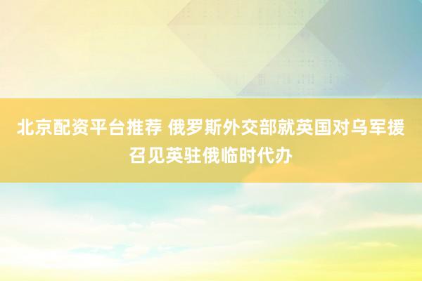 北京配资平台推荐 俄罗斯外交部就英国对乌军援召见英驻俄临时代办