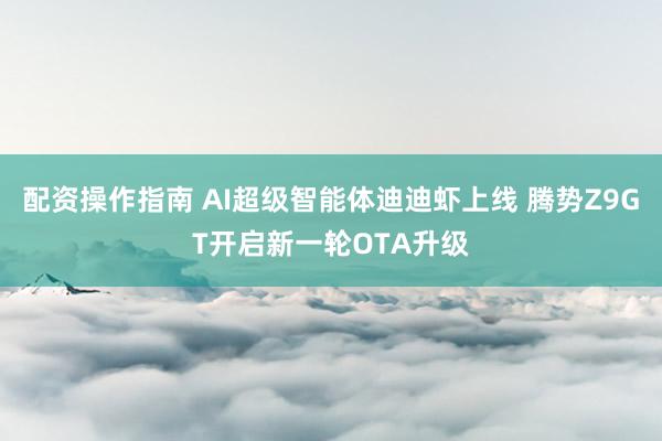 配资操作指南 AI超级智能体迪迪虾上线 腾势Z9GT开启新一轮OTA升级