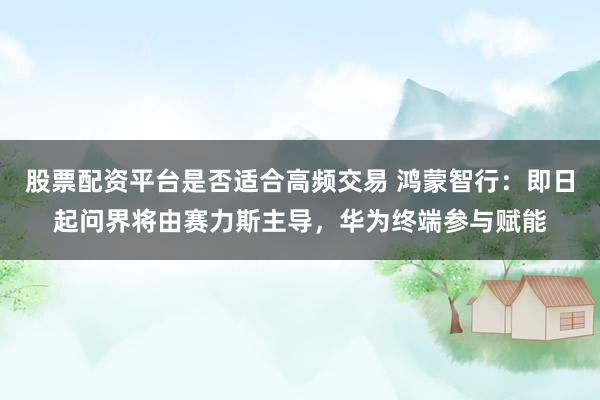 股票配资平台是否适合高频交易 鸿蒙智行：即日起问界将由赛力斯主导，华为终端参与赋能