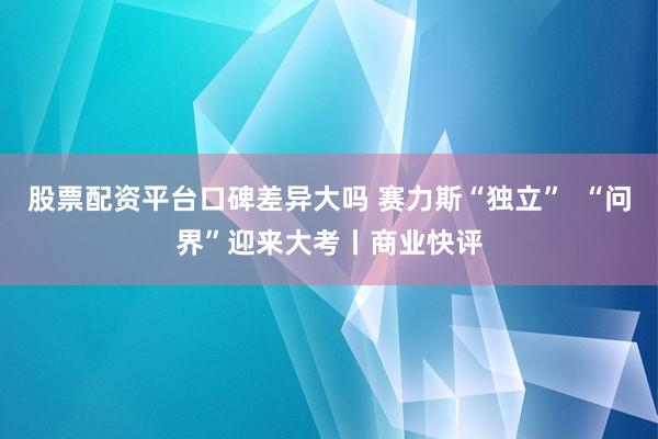 股票配资平台口碑差异大吗 赛力斯“独立”  “问界”迎来大考丨商业快评