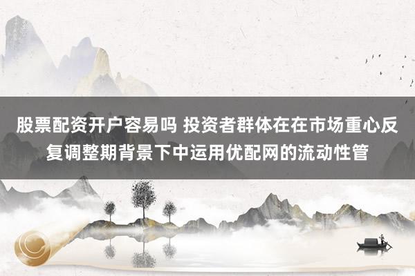 股票配资开户容易吗 投资者群体在在市场重心反复调整期背景下中运用优配网的流动性管