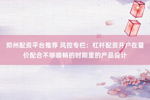 郑州配资平台推荐 风控专栏:杠杆配资开户在量价配合不够顺畅的时期里的产品设计