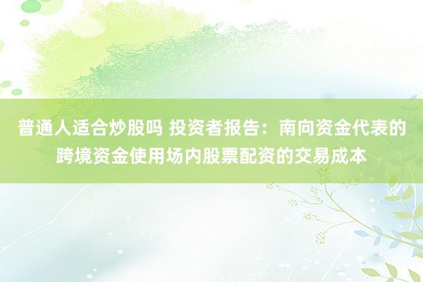 普通人适合炒股吗 投资者报告：南向资金代表的跨境资金使用场内股票配资的交易成本