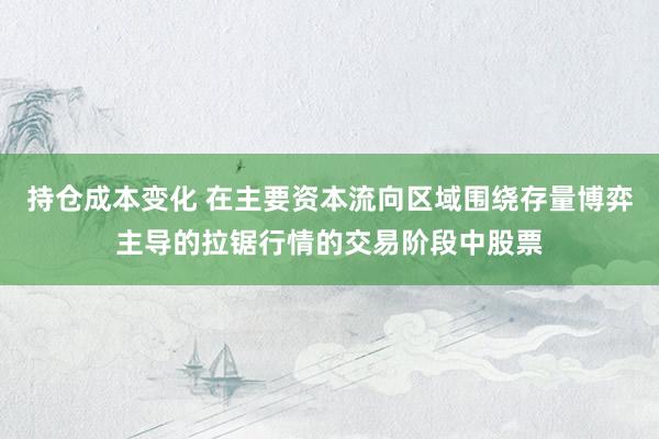 持仓成本变化 在主要资本流向区域围绕存量博弈主导的拉锯行情的交易阶段中股票