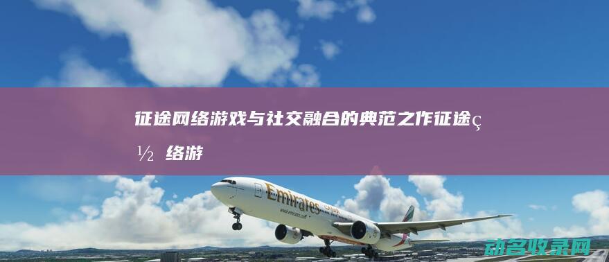 征途网络 游戏与社交融合的典范之作 (征途网络游戏交易平台官网)