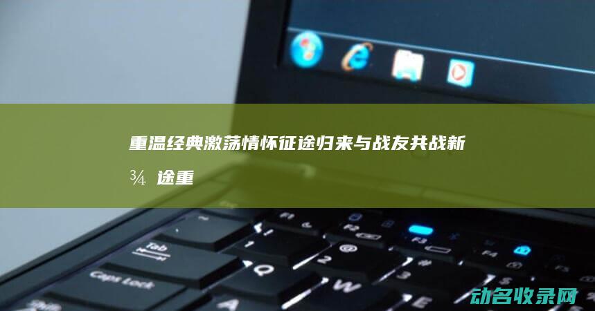 重温经典 激荡情怀 征途归来 与战友共战新征途 (重温一遍经典)