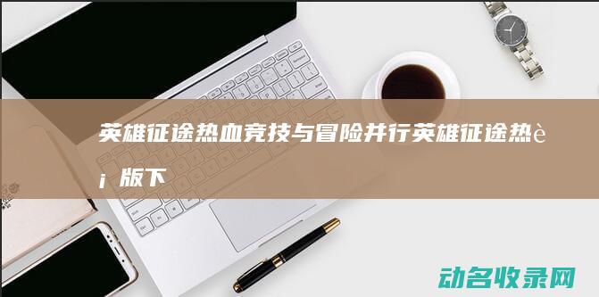 英雄征途 热血竞技与冒险并行 (英雄征途热血版下载)
