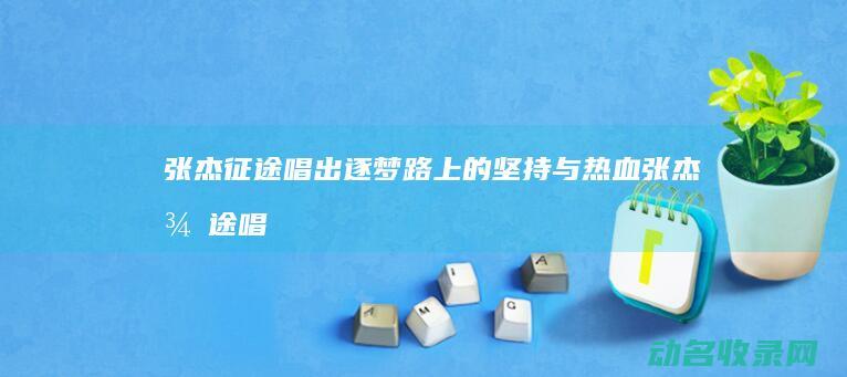 张杰 征途 唱出逐梦路上的坚持与热血 (张杰征途唱出了什么歌)