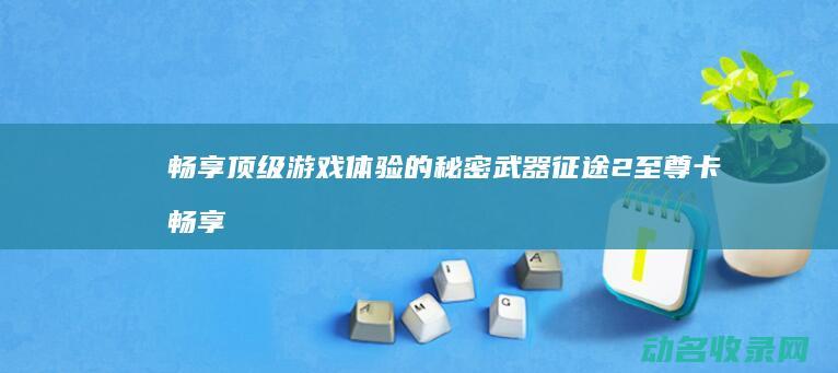 畅享顶级游戏体验的秘密武器 征途2至尊卡 (畅享顶级游戏是什么)