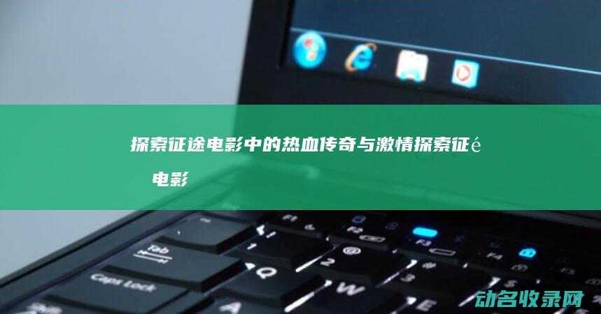 探索征途电影中的热血传奇与激情 (探索征途电影免费观看)