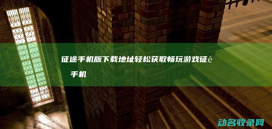 征途手机版下载地址 轻松获取畅玩游戏 (征途手机版下载)