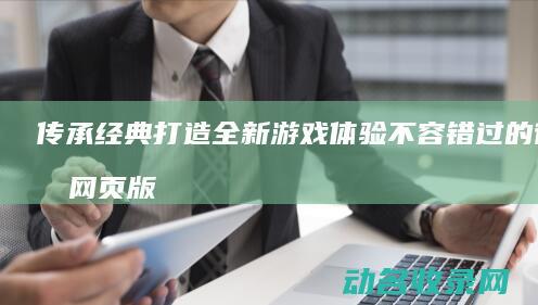 传承经典 打造全新游戏体验 不容错过的征途网页版 (传承经典打造精品品牌)