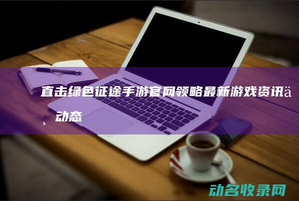 直击绿色征途手游官网 领略最新游戏资讯与动态 (直击绿色征途下载安装)