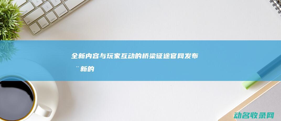 全新内容与玩家互动的桥梁官网发布全新的