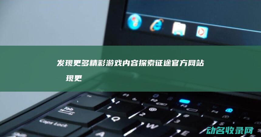 发现更多精彩游戏内容 探索征途官方网站 (发现更多精彩视频)