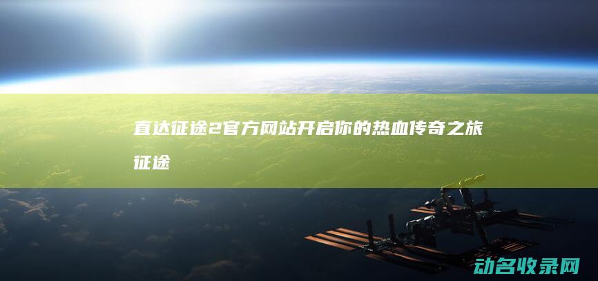 直达征途2官方网站 开启你的热血传奇之旅 (征途直升202后怎样玩)