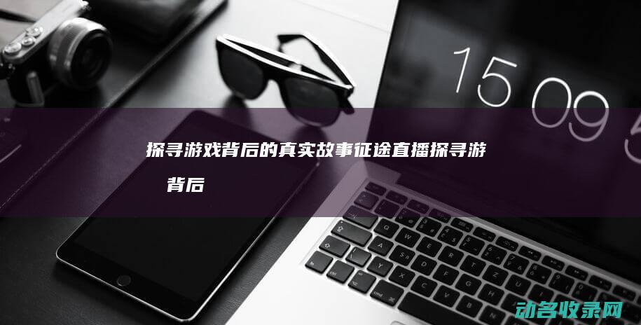 探寻游戏背后的真实故事 征途直播 (探寻游戏背后的故事)