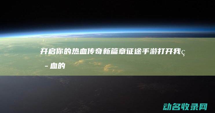 开启你的热血传奇新篇章 征途手游 (打开我热血的心胸我要追逐一个梦)