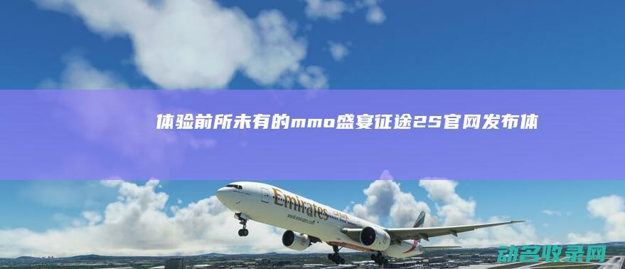 体验前所未有的mmo盛宴 征途2S官网发布 (体验前所未有的快感)